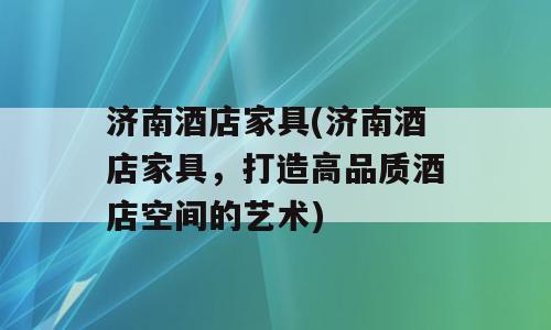 济南酒店家具(济南酒店家具，打造高品质酒店空间的艺术)