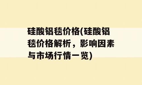 硅酸铝毯价格(硅酸铝毯价格解析，影响因素与市场行情一览)