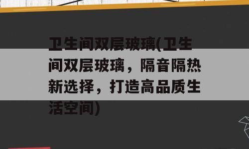卫生间双层玻璃(卫生间双层玻璃，隔音隔热新选择，打造高品质生活空间)