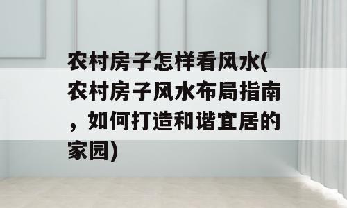 农村房子怎样看风水(农村房子风水布局指南，如何打造和谐宜居的家园)