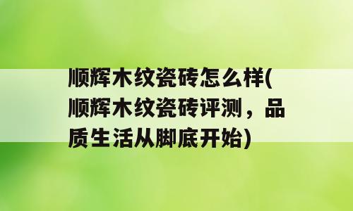 顺辉木纹瓷砖怎么样(顺辉木纹瓷砖评测，品质生活从脚底开始)
