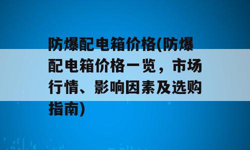 防爆配电箱价格(防爆配电箱价格一览，市场行情、影响因素及选购指南)