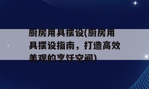 厨房用具摆设(厨房用具摆设指南，打造高效美观的烹饪空间)