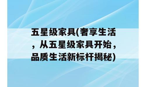 五星级家具(奢享生活，从五星级家具开始，品质生活新标杆揭秘)