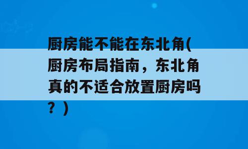 厨房能不能在东北角(厨房布局指南，东北角真的不适合放置厨房吗？)