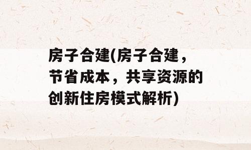 房子合建(房子合建，节省成本，共享资源的创新住房模式解析)