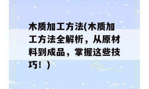 木质加工方法(木质加工方法全解析，从原材料到成品，掌握这些技巧！)
