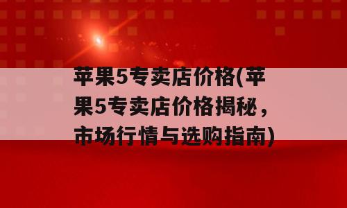 苹果5专卖店价格(苹果5专卖店价格揭秘，市场行情与选购指南)