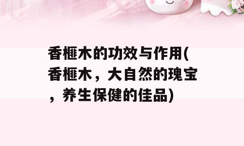 香榧木的功效与作用(香榧木，大自然的瑰宝，养生保健的佳品)