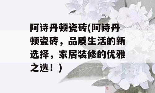 阿诗丹顿瓷砖(阿诗丹顿瓷砖，品质生活的新选择，家居装修的优雅之选！)