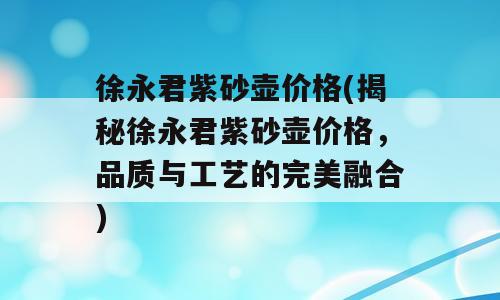 徐永君紫砂壶价格(揭秘徐永君紫砂壶价格，品质与工艺的完美融合)