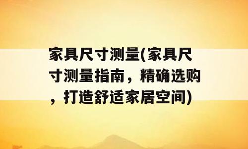 家具尺寸测量(家具尺寸测量指南，精确选购，打造舒适家居空间)