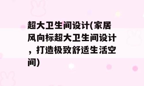 超大卫生间设计(家居风向标超大卫生间设计，打造极致舒适生活空间)