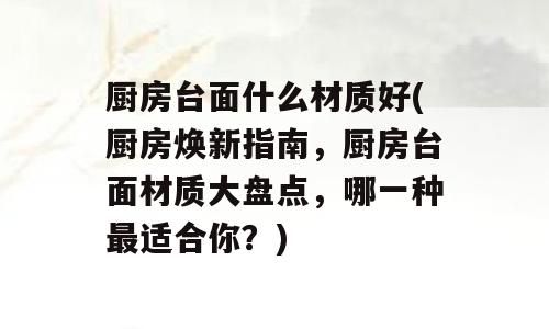 厨房台面什么材质好(厨房焕新指南，厨房台面材质大盘点，哪一种最适合你？)