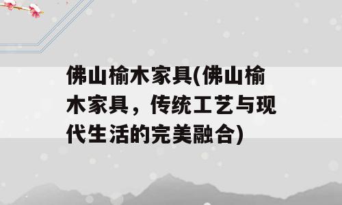 佛山榆木家具(佛山榆木家具，传统工艺与现代生活的完美融合)