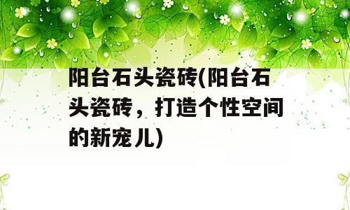 阳台石头瓷砖(阳台石头瓷砖，打造个性空间的新宠儿)