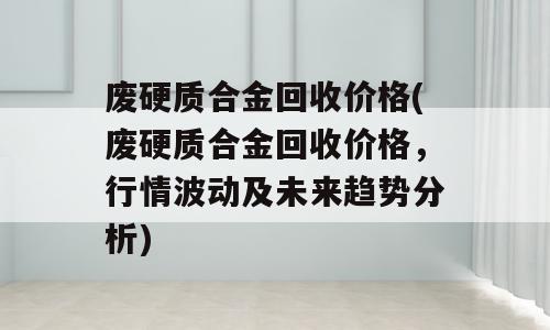 废硬质合金回收价格(废硬质合金回收价格，行情波动及未来趋势分析)