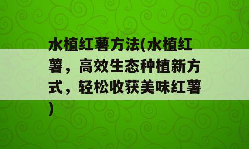水植红薯方法(水植红薯，高效生态种植新方式，轻松收获美味红薯)