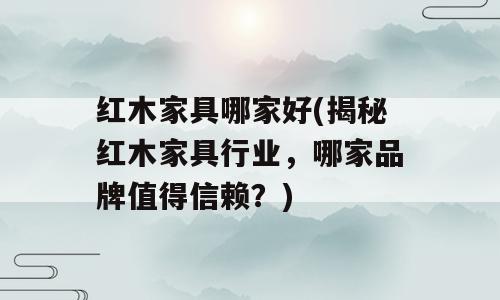 红木家具哪家好(揭秘红木家具行业，哪家品牌值得信赖？)
