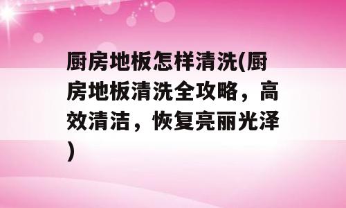 厨房地板怎样清洗(厨房地板清洗全攻略，高效清洁，恢复亮丽光泽)