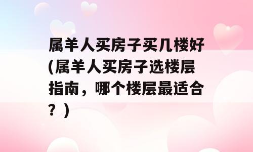 属羊人买房子买几楼好(属羊人买房子选楼层指南，哪个楼层最适合？)