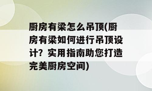 厨房有梁怎么吊顶(厨房有梁如何进行吊顶设计？实用指南助您打造完美厨房空间)