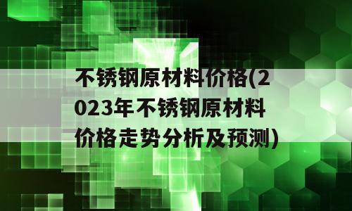 不锈钢原材料价格(2023年不锈钢原材料价格走势分析及预测)