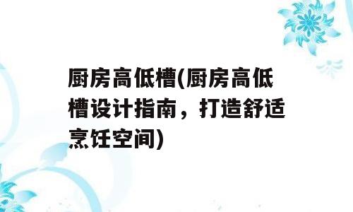 厨房高低槽(厨房高低槽设计指南，打造舒适烹饪空间)