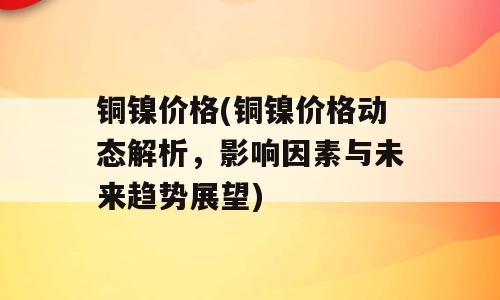 铜镍价格(铜镍价格动态解析，影响因素与未来趋势展望)