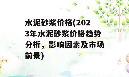 水泥砂浆价格(2023年水泥砂浆价格趋势分析，影响因素及市场前景)