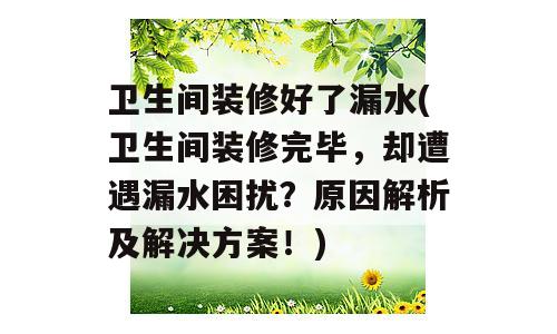 卫生间装修好了漏水(卫生间装修完毕，却遭遇漏水困扰？原因解析及解决方案！)