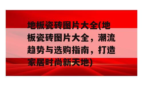 地板瓷砖图片大全(地板瓷砖图片大全，潮流趋势与选购指南，打造家居时尚新天地)