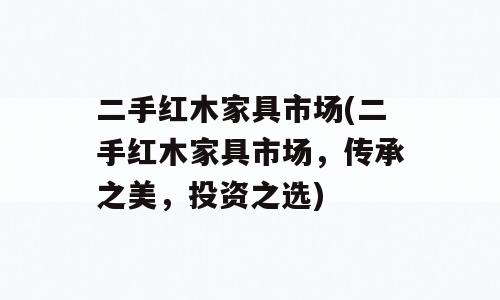 二手红木家具市场(二手红木家具市场，传承之美，投资之选)