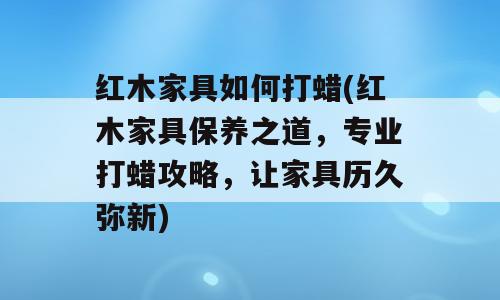 红木家具如何打蜡(红木家具保养之道，专业打蜡攻略，让家具历久弥新)