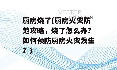 厨房烧了(厨房火灾防范攻略，烧了怎么办？如何预防厨房火灾发生？)