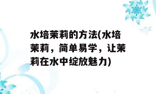 水培茉莉的方法(水培茉莉，简单易学，让茉莉在水中绽放魅力)