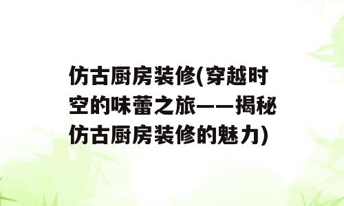 仿古厨房装修(穿越时空的味蕾之旅——揭秘仿古厨房装修的魅力)