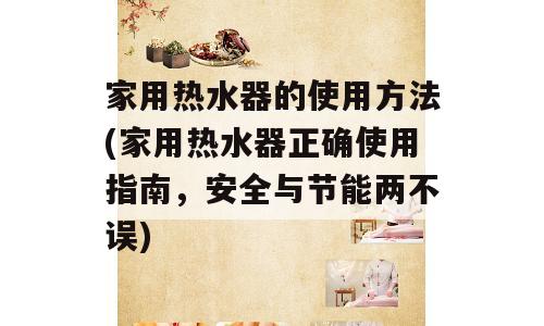 家用热水器的使用方法(家用热水器正确使用指南，安全与节能两不误)