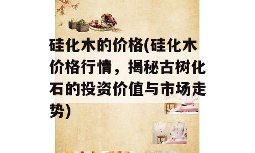 硅化木的价格(硅化木价格行情，揭秘古树化石的投资价值与市场走势)