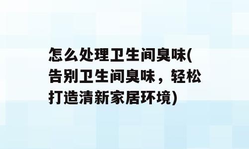 怎么处理卫生间臭味(告别卫生间臭味，轻松打造清新家居环境)