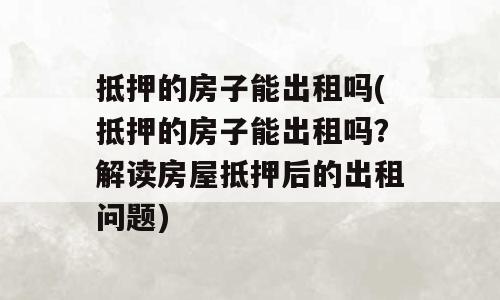 抵押的房子能出租吗(抵押的房子能出租吗？解读房屋抵押后的出租问题)