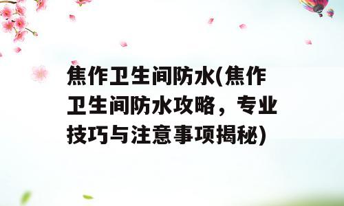 焦作卫生间防水(焦作卫生间防水攻略，专业技巧与注意事项揭秘)
