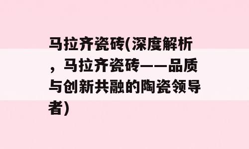 马拉齐瓷砖(深度解析，马拉齐瓷砖——品质与创新共融的陶瓷领导者)
