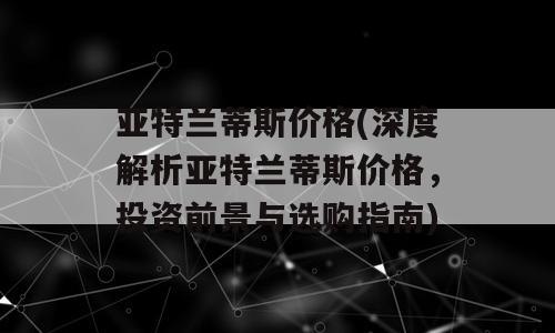 亚特兰蒂斯价格(深度解析亚特兰蒂斯价格，投资前景与选购指南)