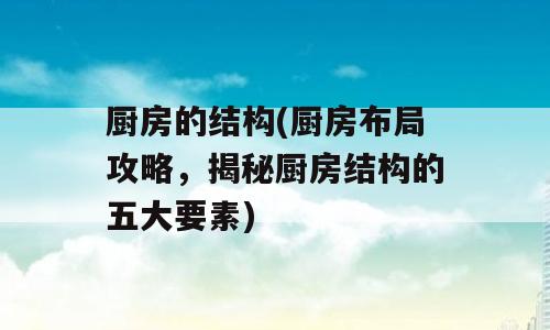厨房的结构(厨房布局攻略，揭秘厨房结构的五大要素)