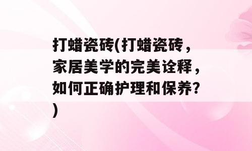 打蜡瓷砖(打蜡瓷砖，家居美学的完美诠释，如何正确护理和保养？)