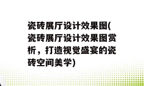 瓷砖展厅设计效果图(瓷砖展厅设计效果图赏析，打造视觉盛宴的瓷砖空间美学)