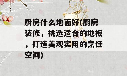 厨房什么地面好(厨房装修，挑选适合的地板，打造美观实用的烹饪空间)