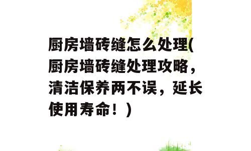 厨房墙砖缝怎么处理(厨房墙砖缝处理攻略，清洁保养两不误，延长使用寿命！)