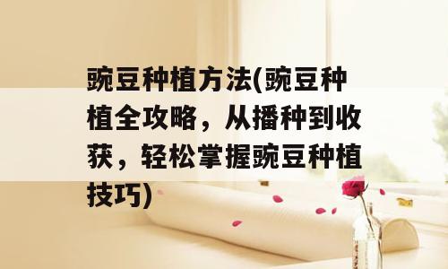 豌豆种植方法(豌豆种植全攻略，从播种到收获，轻松掌握豌豆种植技巧)